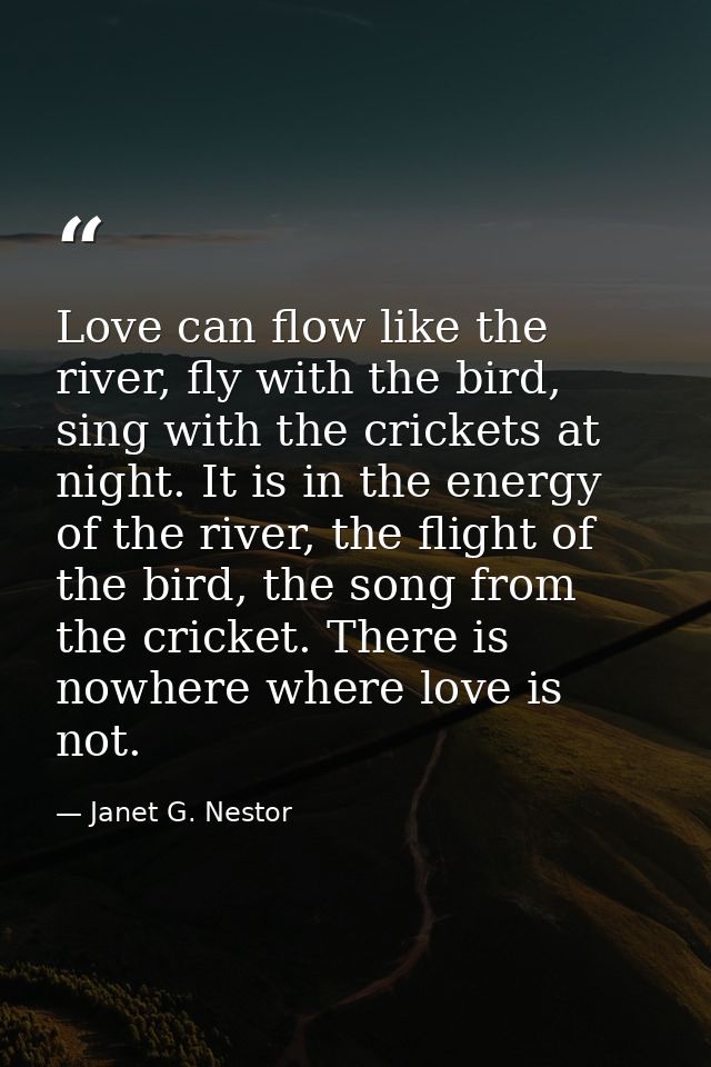 Love can flow like the river, fly with the bird, sing with the crickets at night. It is in the energy of the river, the  — Janet G. Nestor