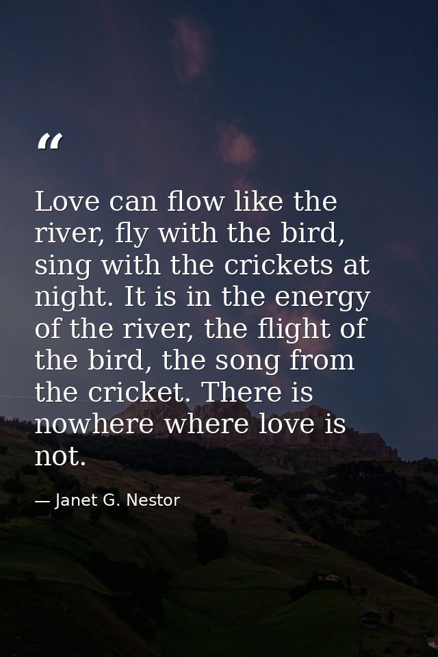 Love can flow like the river, fly with the bird, sing with the crickets at night. It is in the energy of the river, the  — Janet G. Nestor