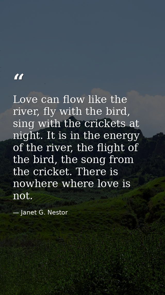 Love can flow like the river, fly with the bird, sing with the crickets at night. It is in the energy of the river, the  — Janet G. Nestor