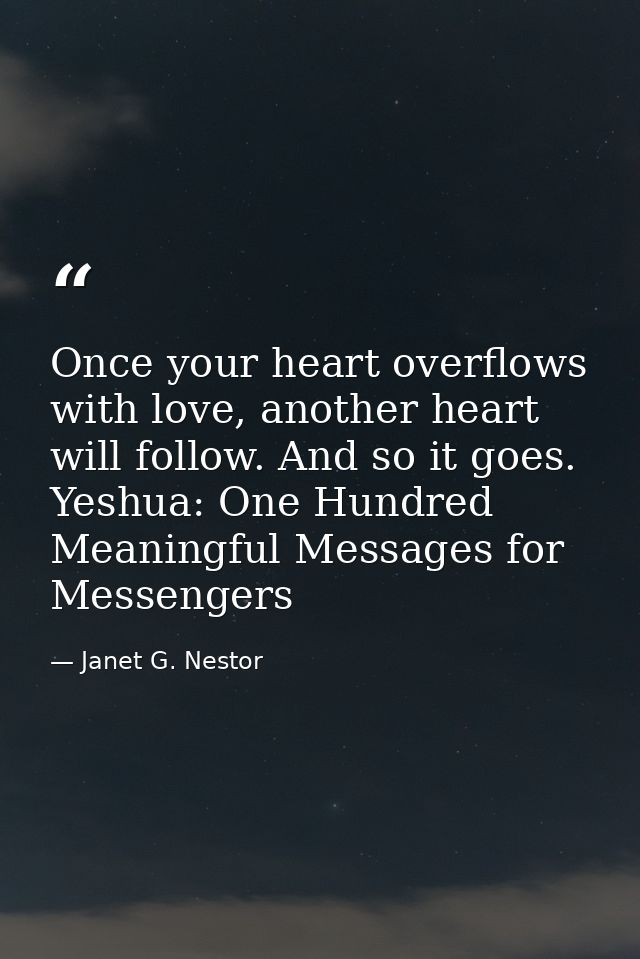Once your heart overflows with love, another heart will follow. And so it goes. Yeshua: One Hundred Meaningful Messages  — Janet G. Nestor