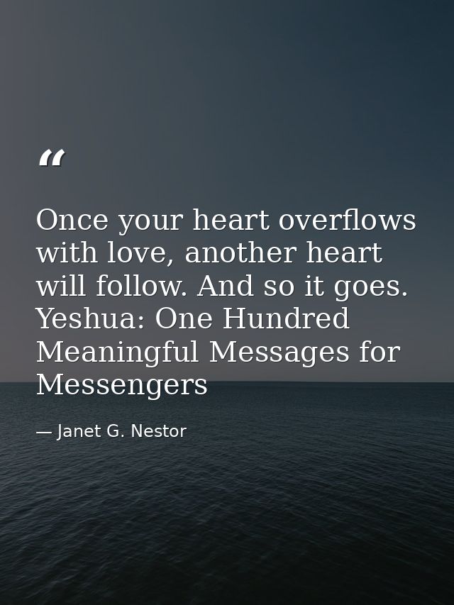 Once your heart overflows with love, another heart will follow. And so it goes. Yeshua: One Hundred Meaningful Messages  — Janet G. Nestor