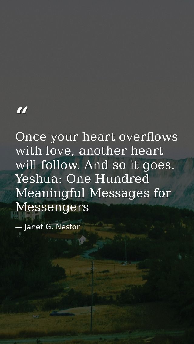 Once your heart overflows with love, another heart will follow. And so it goes. Yeshua: One Hundred Meaningful Messages  — Janet G. Nestor
