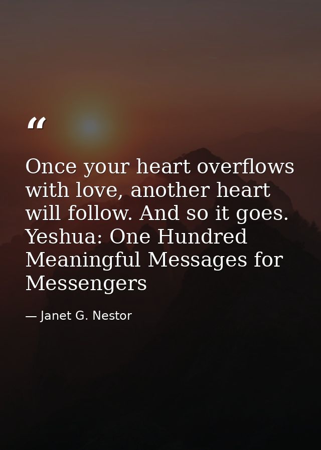 Once your heart overflows with love, another heart will follow. And so it goes. Yeshua: One Hundred Meaningful Messages  — Janet G. Nestor