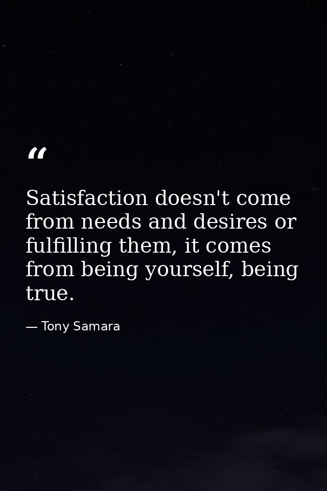 Satisfaction doesn't come from needs and desires or fulfilling them, it comes from being yourself, being true. — Tony Samara