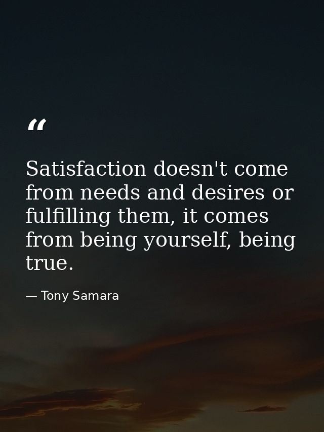 Satisfaction doesn't come from needs and desires or fulfilling them, it comes from being yourself, being true. — Tony Samara