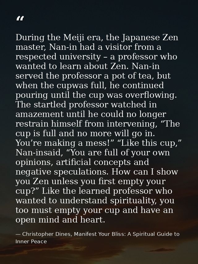 During the Meiji era, the Japanese Zen master, Nan-in had a visitor from a respected university – a professor who wanted — Christopher Dines, Manifest Your Bliss: A Spiritual Guide to Inner Peace