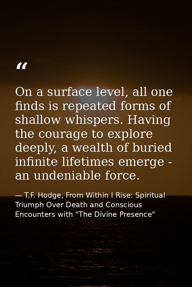On a surface level, all one finds is repeated forms of shallow whispers. Having the courage to explore deeply, a wealth  — T.F. Hodge, From Within I Rise: Spiritual Triumph Over Death and Conscious Encounters with "The Divine Presence"