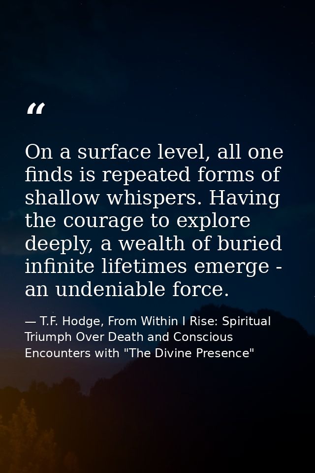 On a surface level, all one finds is repeated forms of shallow whispers. Having the courage to explore deeply, a wealth  — T.F. Hodge, From Within I Rise: Spiritual Triumph Over Death and Conscious Encounters with "The Divine Presence"