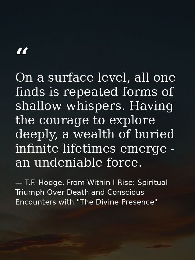 On a surface level, all one finds is repeated forms of shallow whispers. Having the courage to explore deeply, a wealth  — T.F. Hodge, From Within I Rise: Spiritual Triumph Over Death and Conscious Encounters with "The Divine Presence"