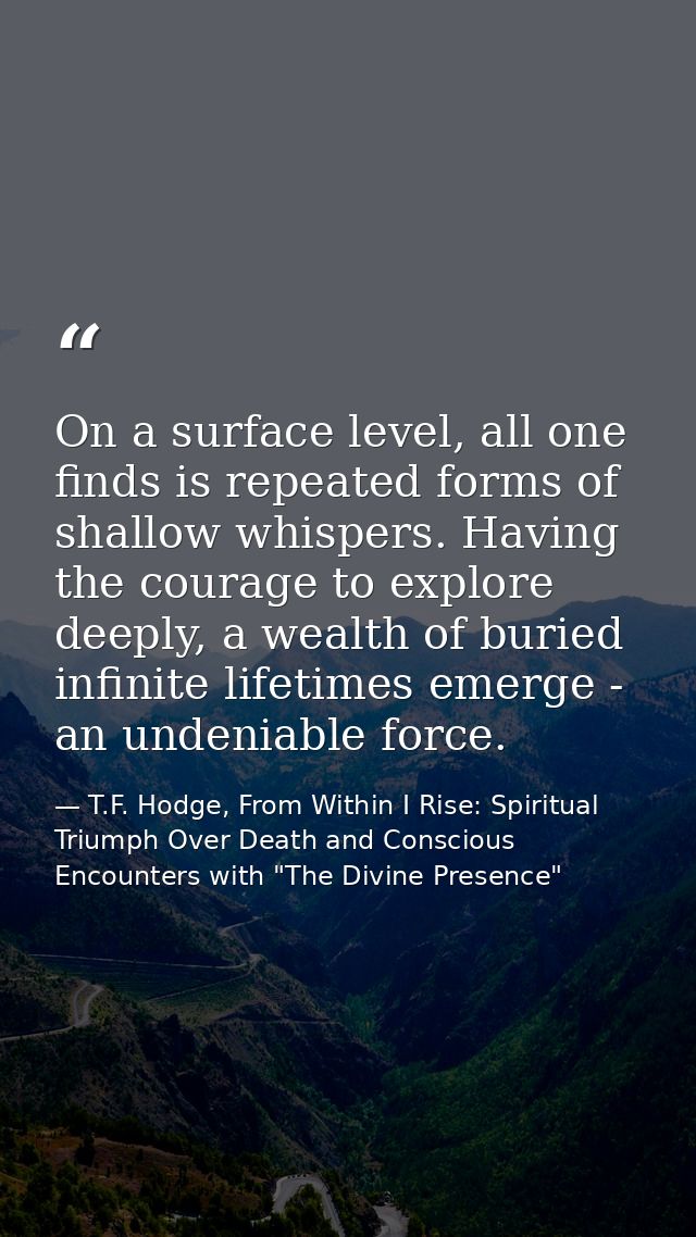 On a surface level, all one finds is repeated forms of shallow whispers. Having the courage to explore deeply, a wealth  — T.F. Hodge, From Within I Rise: Spiritual Triumph Over Death and Conscious Encounters with "The Divine Presence"