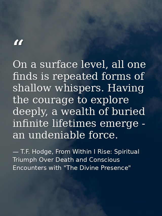 On a surface level, all one finds is repeated forms of shallow whispers. Having the courage to explore deeply, a wealth  — T.F. Hodge, From Within I Rise: Spiritual Triumph Over Death and Conscious Encounters with "The Divine Presence"