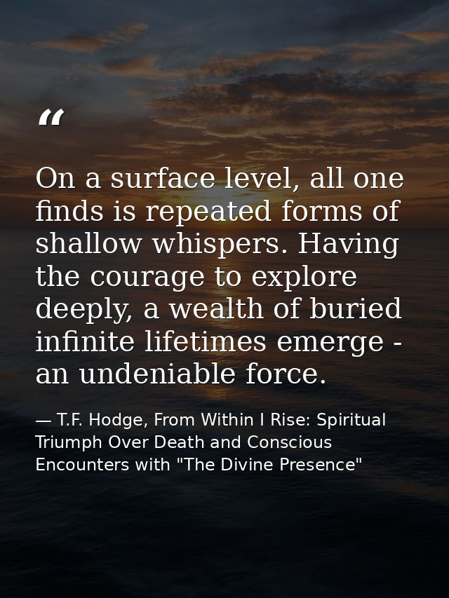 On a surface level, all one finds is repeated forms of shallow whispers. Having the courage to explore deeply, a wealth  — T.F. Hodge, From Within I Rise: Spiritual Triumph Over Death and Conscious Encounters with "The Divine Presence"