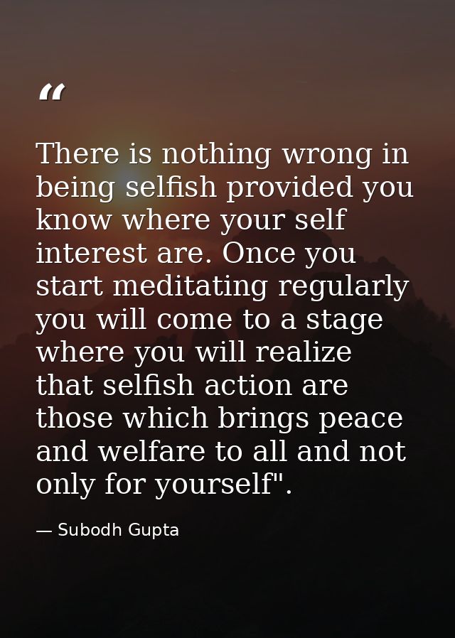 There is nothing wrong in being selfish provided you know where your self interest are. Once you start meditating regula — Subodh Gupta