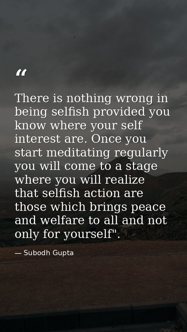 There is nothing wrong in being selfish provided you know where your self interest are. Once you start meditating regula — Subodh Gupta