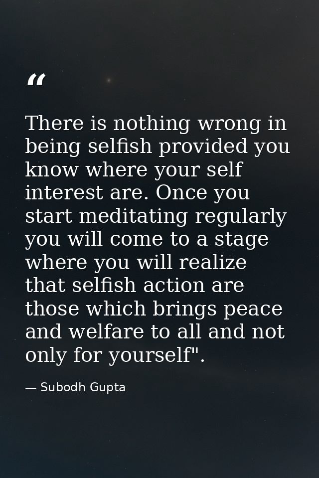 There is nothing wrong in being selfish provided you know where your self interest are. Once you start meditating regula — Subodh Gupta