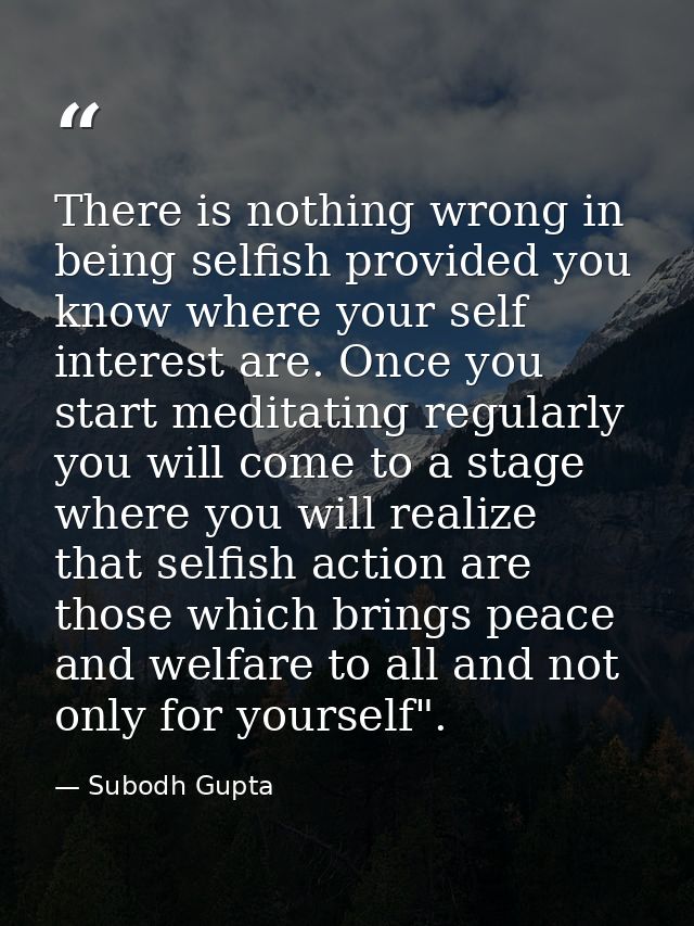 There is nothing wrong in being selfish provided you know where your self interest are. Once you start meditating regula — Subodh Gupta