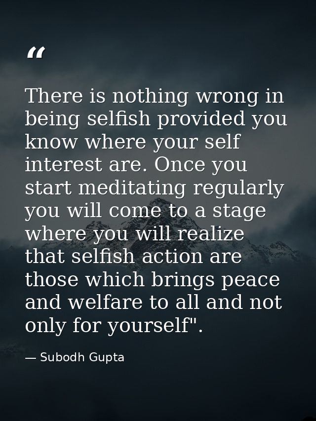 There is nothing wrong in being selfish provided you know where your self interest are. Once you start meditating regula — Subodh Gupta
