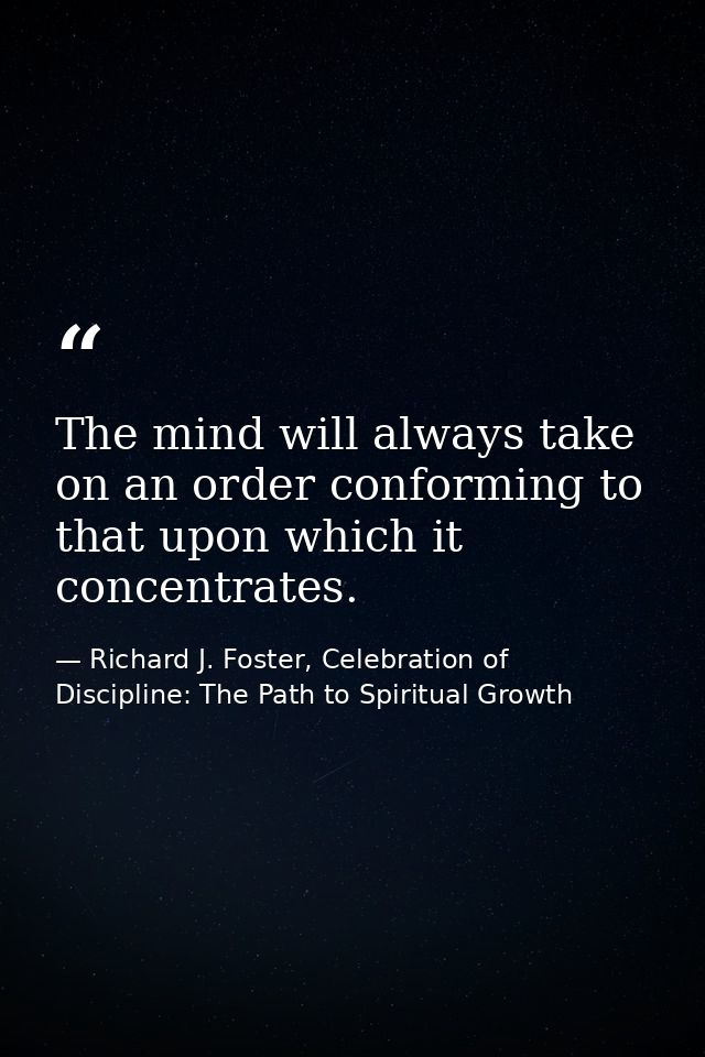 The mind will always take on an order conforming to that upon which it concentrates. — Richard J. Foster, Celebration of Discipline: The Path to Spiritual Growth