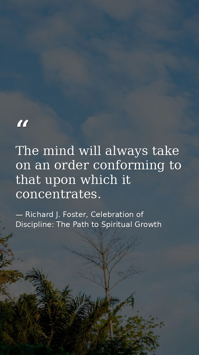 The mind will always take on an order conforming to that upon which it concentrates. — Richard J. Foster, Celebration of Discipline: The Path to Spiritual Growth