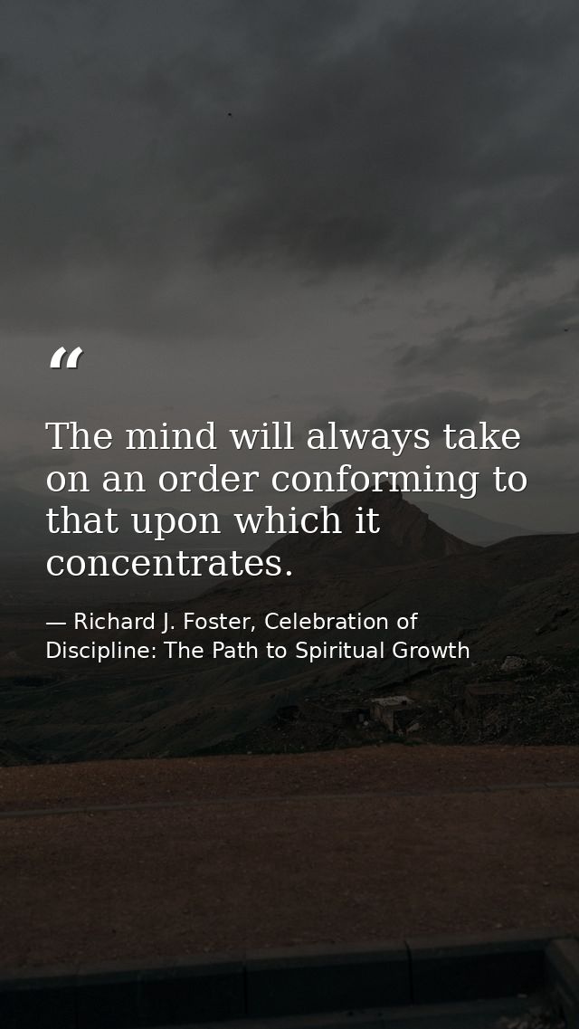 The mind will always take on an order conforming to that upon which it concentrates. — Richard J. Foster, Celebration of Discipline: The Path to Spiritual Growth
