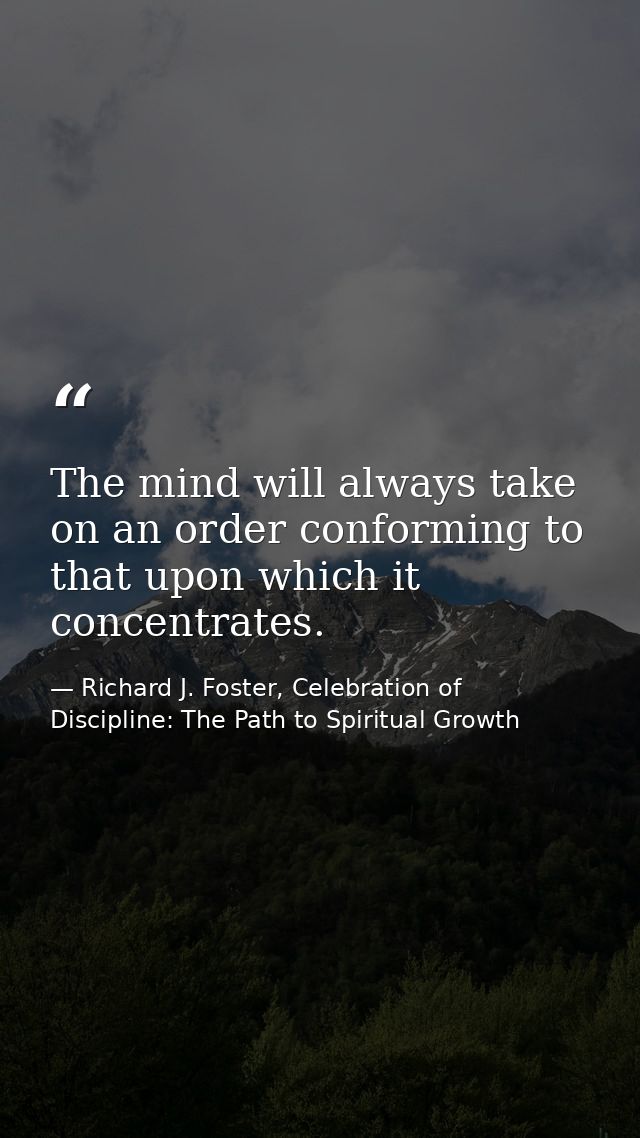 The mind will always take on an order conforming to that upon which it concentrates. — Richard J. Foster, Celebration of Discipline: The Path to Spiritual Growth