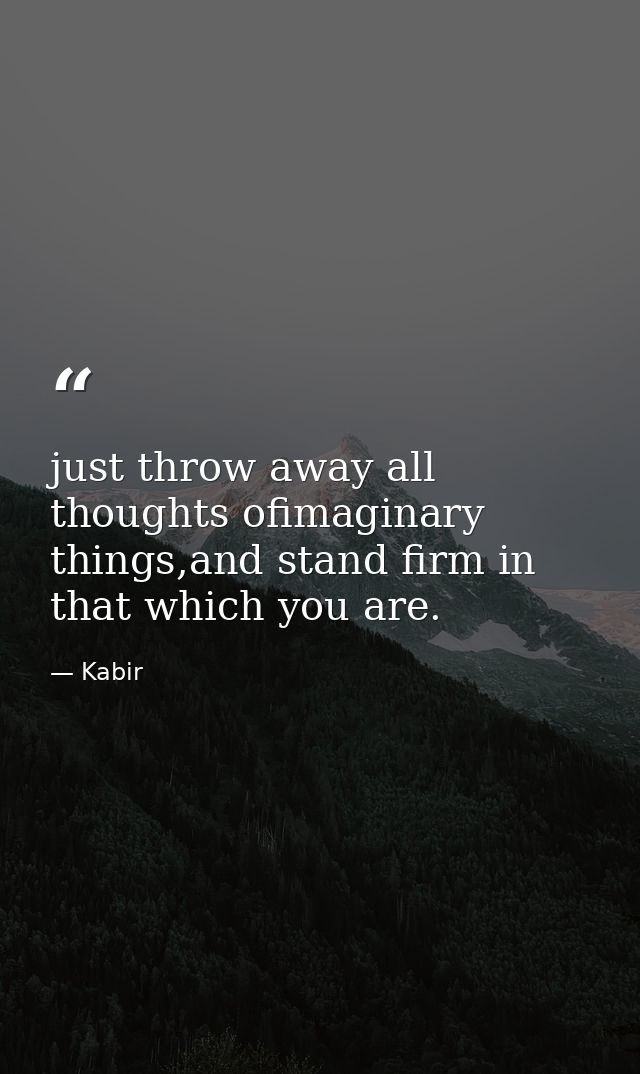 just throw away all thoughts ofimaginary things,and stand firm in that which you are. — Kabir