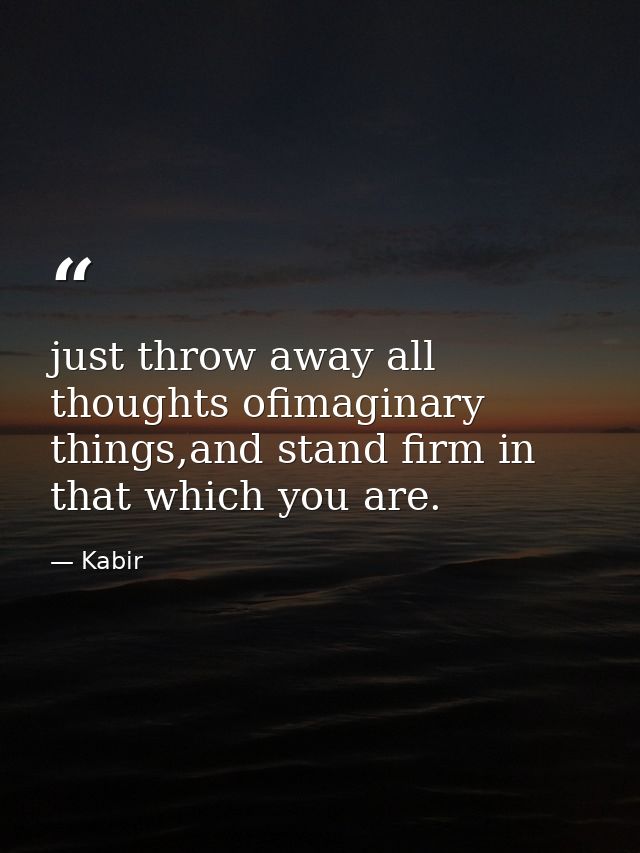just throw away all thoughts ofimaginary things,and stand firm in that which you are. — Kabir