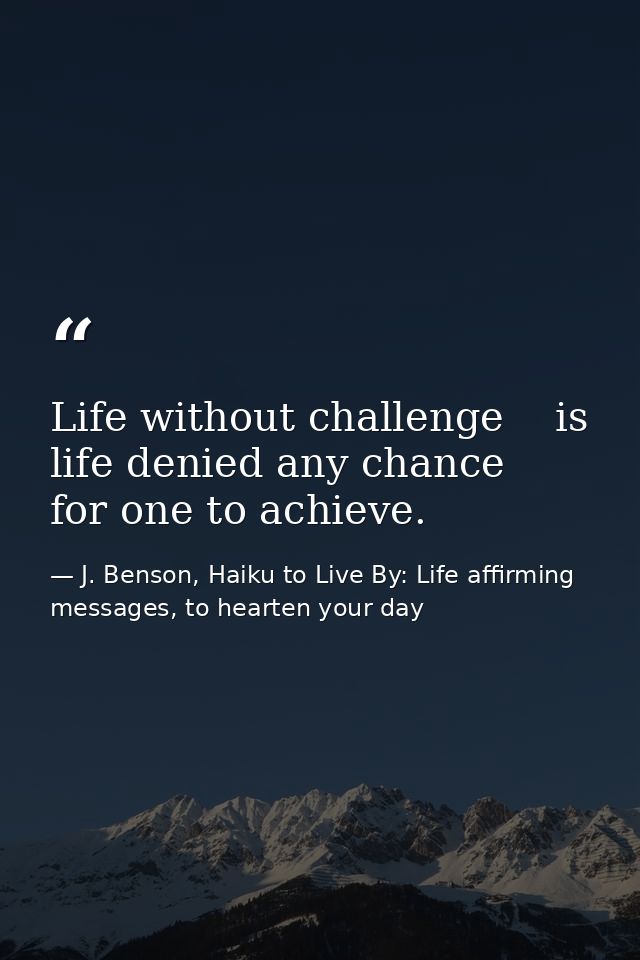 Life without challenge    is life denied any chance      for one to achieve. — J. Benson, Haiku to Live By: Life affirming messages, to hearten your day