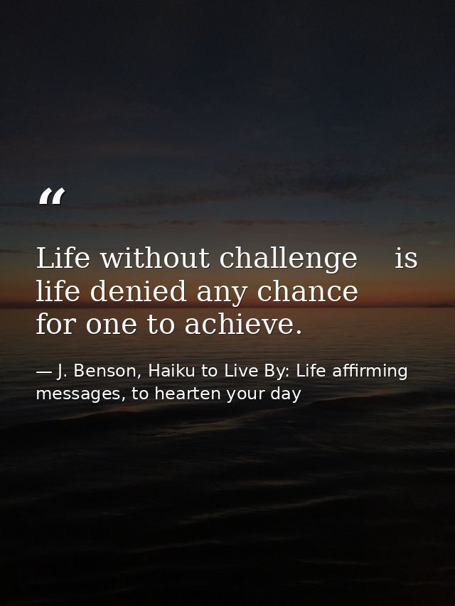 Life without challenge    is life denied any chance      for one to achieve. — J. Benson, Haiku to Live By: Life affirming messages, to hearten your day