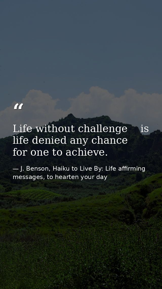 Life without challenge    is life denied any chance      for one to achieve. — J. Benson, Haiku to Live By: Life affirming messages, to hearten your day