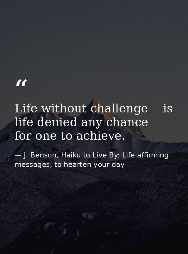 Life without challenge    is life denied any chance      for one to achieve. — J. Benson, Haiku to Live By: Life affirming messages, to hearten your day