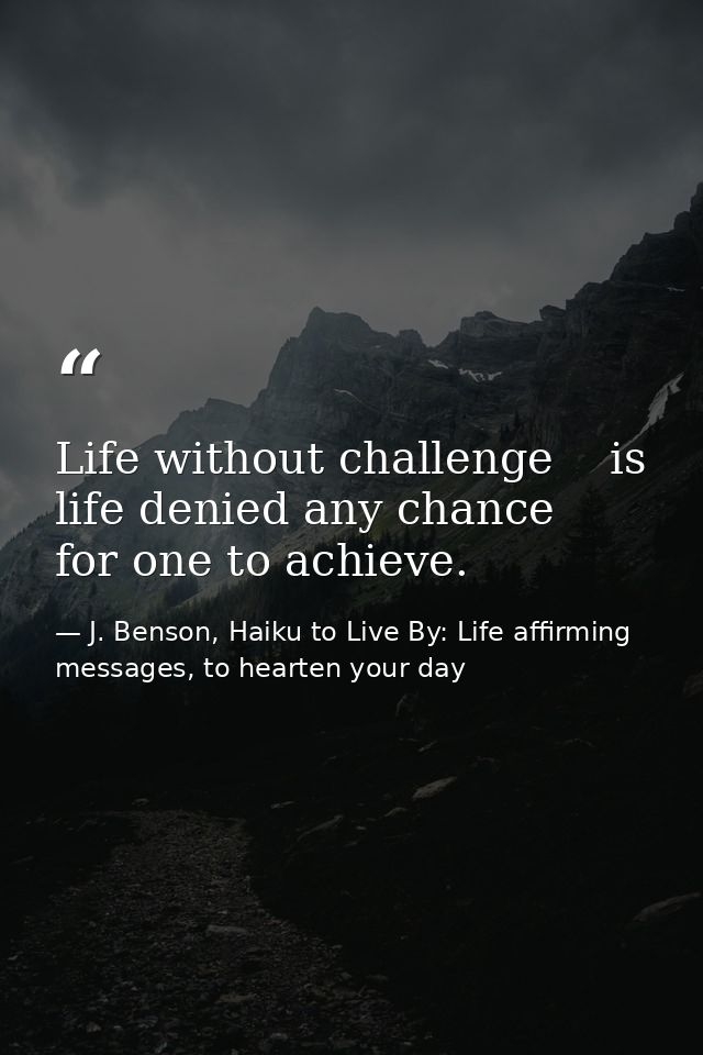 Life without challenge    is life denied any chance      for one to achieve. — J. Benson, Haiku to Live By: Life affirming messages, to hearten your day