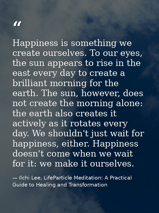 Happiness is something we create ourselves. To our eyes, the sun appears to rise in the east every day to create a brill — Ilchi Lee, LifeParticle Meditation: A Practical Guide to Healing and Transformation