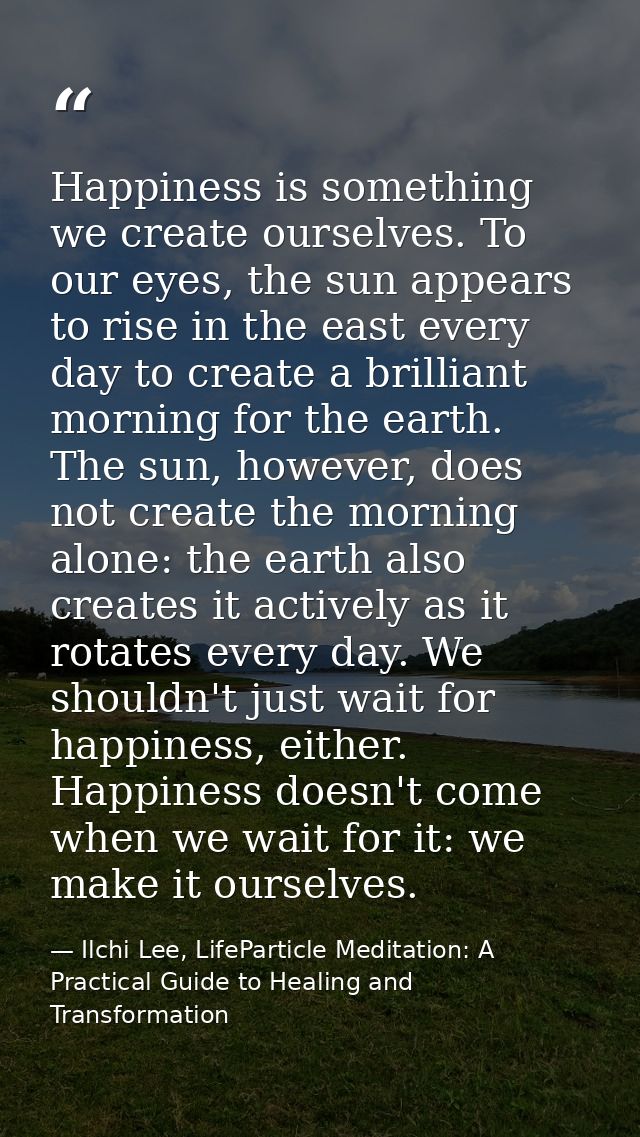 Happiness is something we create ourselves. To our eyes, the sun appears to rise in the east every day to create a brill — Ilchi Lee, LifeParticle Meditation: A Practical Guide to Healing and Transformation