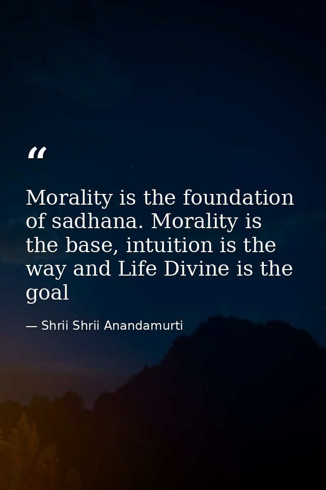 Morality is the foundation of sadhana. Morality is the base, intuition is the way and Life Divine is the goal — Shrii Shrii Anandamurti