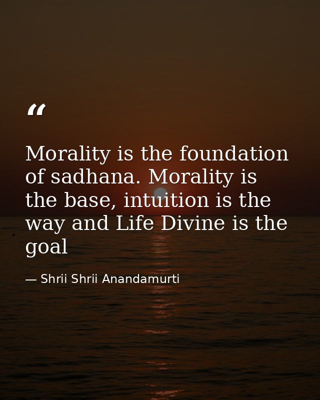 Morality is the foundation of sadhana. Morality is the base, intuition is the way and Life Divine is the goal — Shrii Shrii Anandamurti