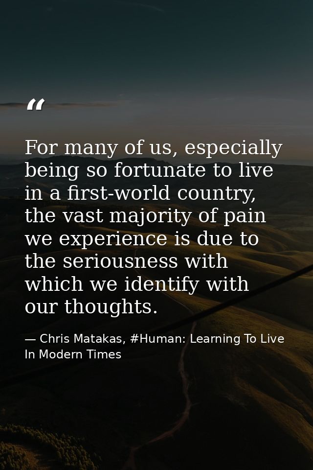 For many of us, especially being so fortunate to live in a first-world country, the vast majority of pain we experience  — Chris Matakas, #Human: Learning To Live In Modern Times