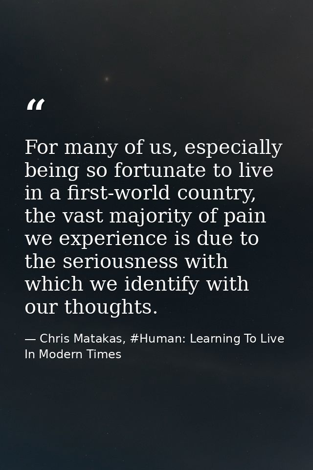 For many of us, especially being so fortunate to live in a first-world country, the vast majority of pain we experience  — Chris Matakas, #Human: Learning To Live In Modern Times