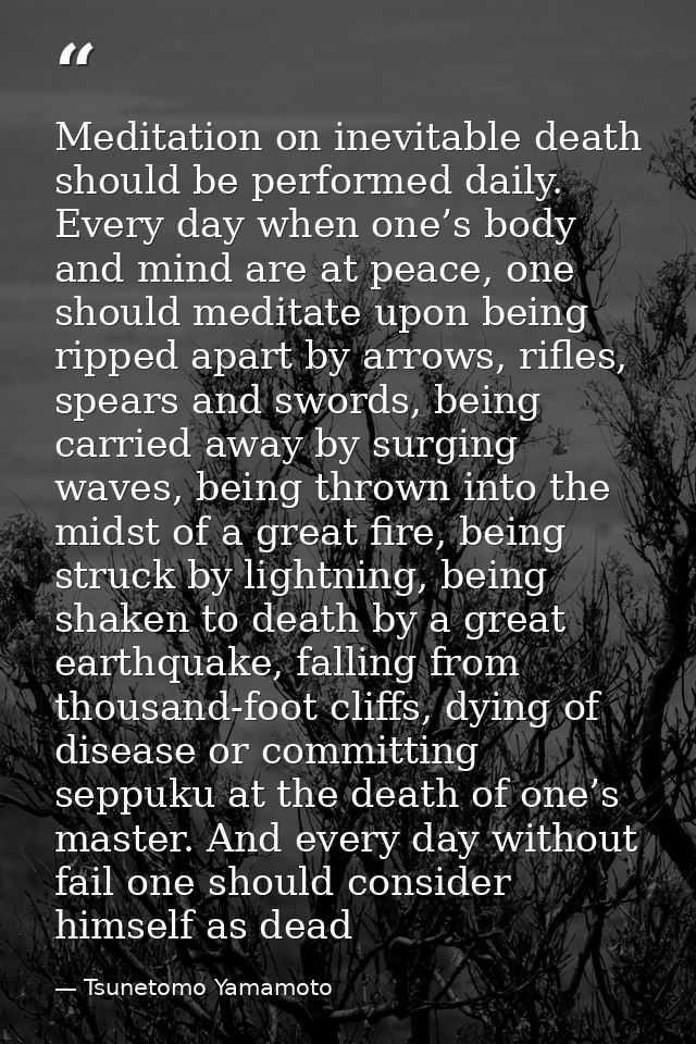Meditation on inevitable death should be performed daily. Every day when one’s body and mind are at peace, one should me — Tsunetomo Yamamoto