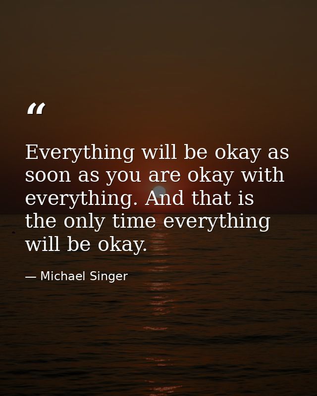 Everything will be okay as soon as you are okay with everything. And that is the only time everything will be okay. — Michael Singer