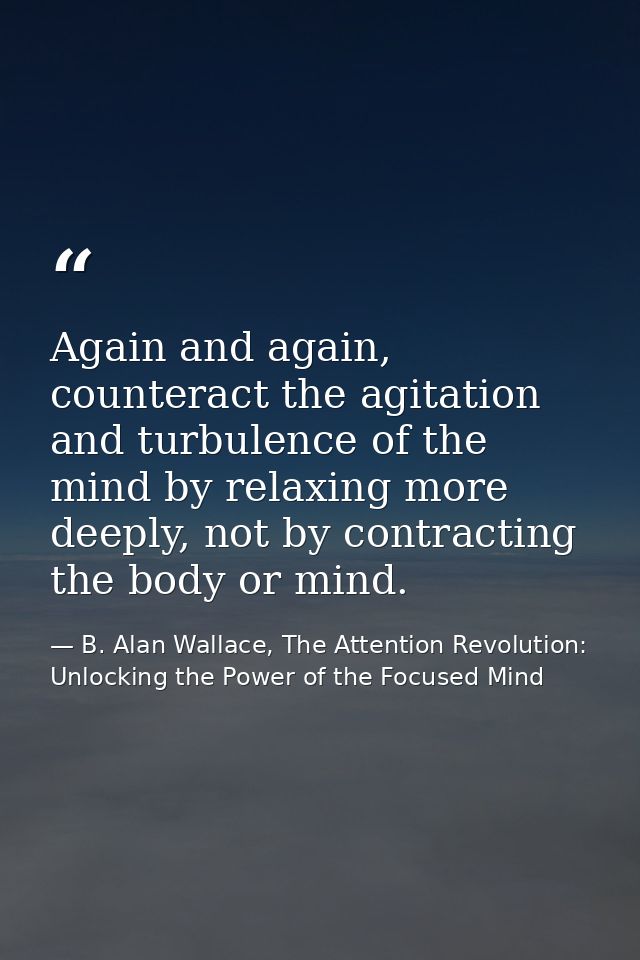 Again and again, counteract the agitation and turbulence of the mind by relaxing more deeply, not by contracting the bod — B. Alan Wallace, The Attention Revolution: Unlocking the Power of the Focused Mind