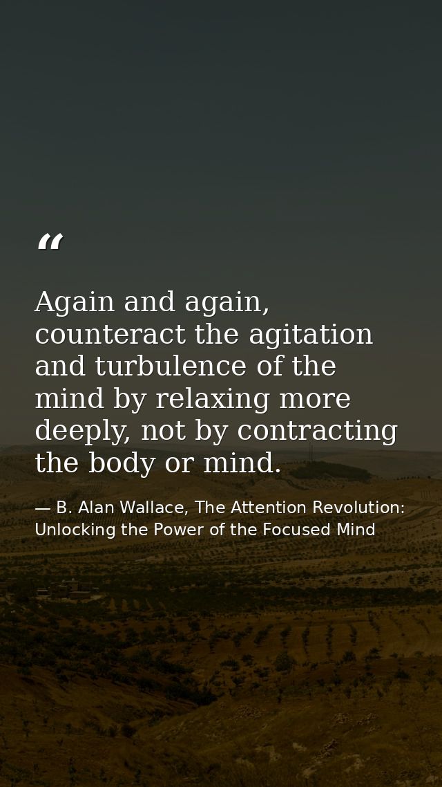 Again and again, counteract the agitation and turbulence of the mind by relaxing more deeply, not by contracting the bod — B. Alan Wallace, The Attention Revolution: Unlocking the Power of the Focused Mind