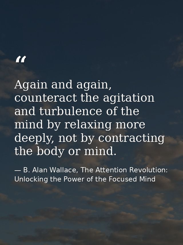 Again and again, counteract the agitation and turbulence of the mind by relaxing more deeply, not by contracting the bod — B. Alan Wallace, The Attention Revolution: Unlocking the Power of the Focused Mind