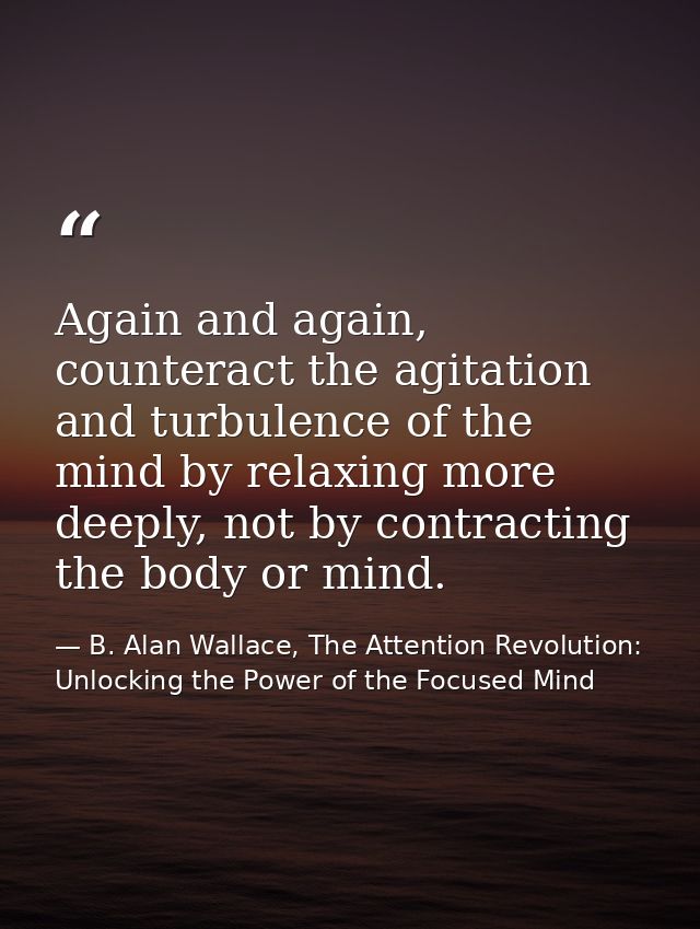 Again and again, counteract the agitation and turbulence of the mind by relaxing more deeply, not by contracting the bod — B. Alan Wallace, The Attention Revolution: Unlocking the Power of the Focused Mind
