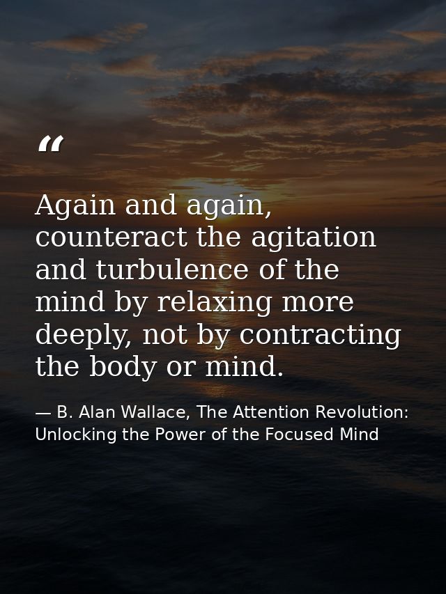 Again and again, counteract the agitation and turbulence of the mind by relaxing more deeply, not by contracting the bod — B. Alan Wallace, The Attention Revolution: Unlocking the Power of the Focused Mind