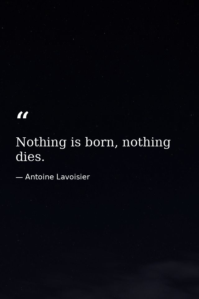 Nothing is born, nothing dies. — Antoine Lavoisier