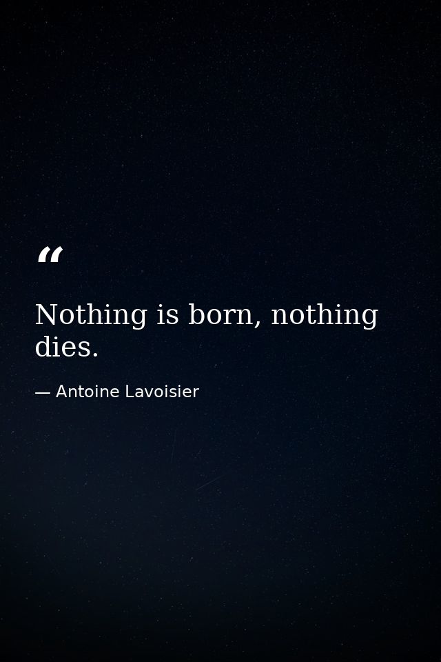 Nothing is born, nothing dies. — Antoine Lavoisier