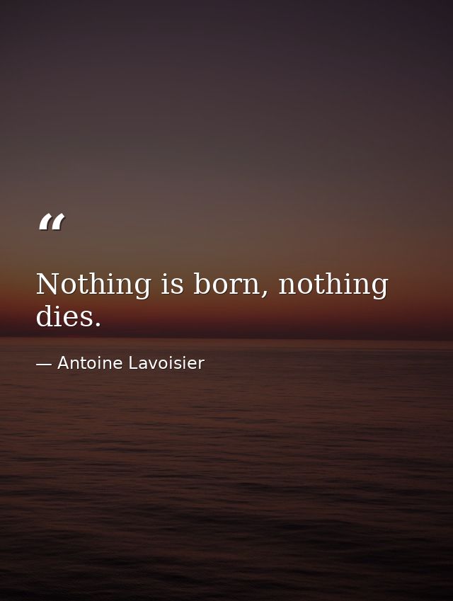 Nothing is born, nothing dies. — Antoine Lavoisier