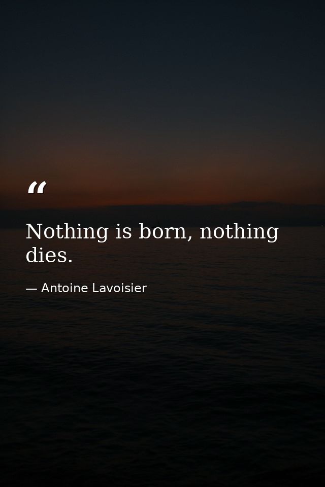 Nothing is born, nothing dies. — Antoine Lavoisier