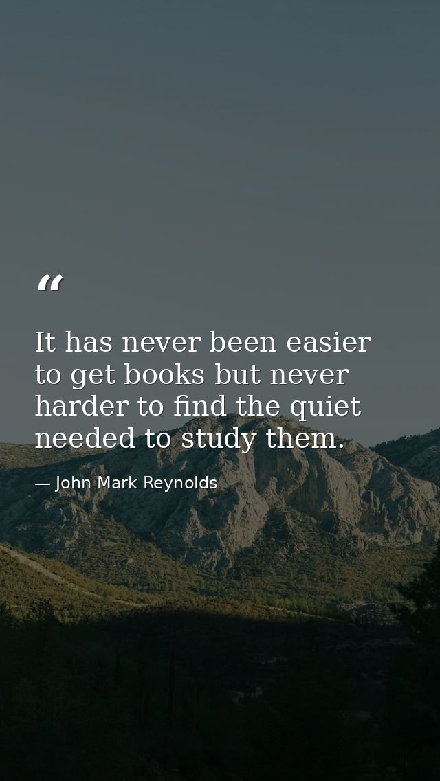 It has never been easier to get books but never harder to find the quiet needed to study them. — John Mark Reynolds